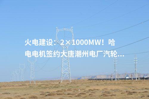 火電建設(shè)：2×1000MW！哈電電機簽約大唐潮州電廠汽輪發(fā)電機設(shè)備合同