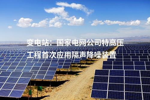 變電站：國家電網(wǎng)公司特高壓工程首次應(yīng)用隔聲降噪裝置