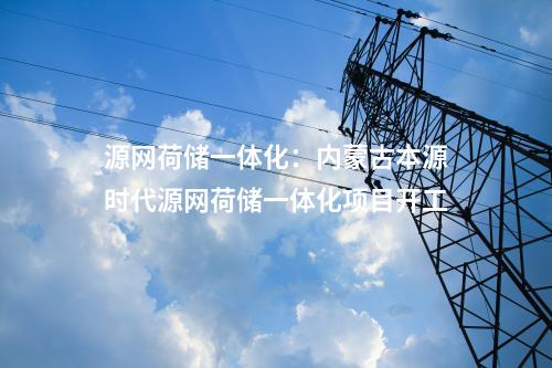 源網(wǎng)荷儲(chǔ)一體化：內(nèi)蒙古本源時(shí)代源網(wǎng)荷儲(chǔ)一體化項(xiàng)目開(kāi)工