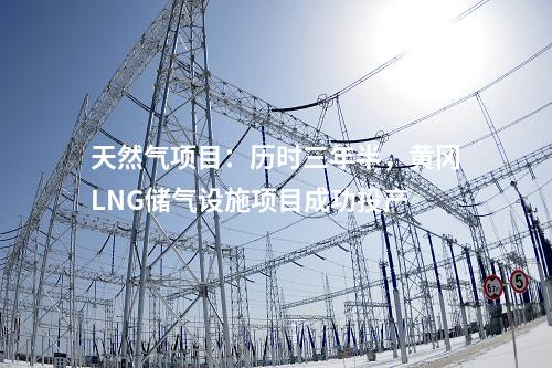 天然氣項(xiàng)目：歷時(shí)三年半，黃岡LNG儲氣設(shè)施項(xiàng)目成功投產(chǎn)