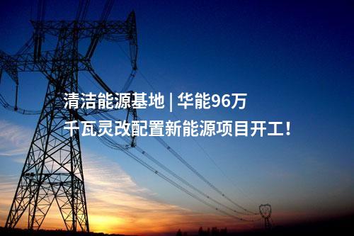 清潔能源基地 | 華能96萬千瓦靈改配置新能源項目開工！