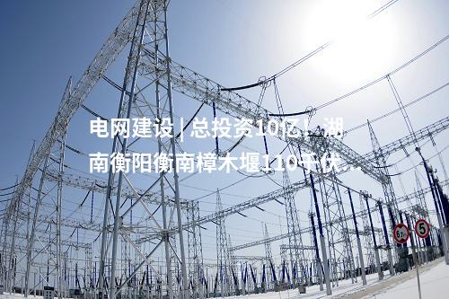 電網建設 | 總投資10億！湖南衡陽衡南樟木堰110千伏輸變電等農村電網鞏固提升工程核準獲批