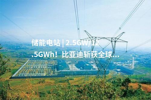 儲能電站 | 2.5GW/12.5GWh！比亞迪斬獲全球最大儲能訂單