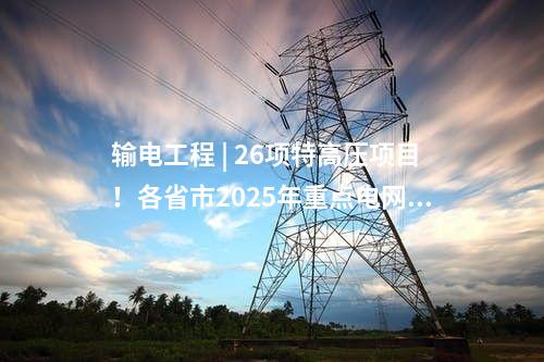 輸電工程 | 26項特高壓項目！各省市2025年重點電網工程整理