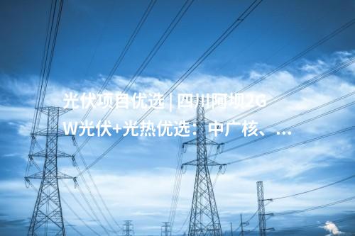 光伏項目優(yōu)選 | 四川阿壩2GW光伏+光熱優(yōu)選：中廣核、中國電建、蜀道清潔能源集團(tuán)等入圍