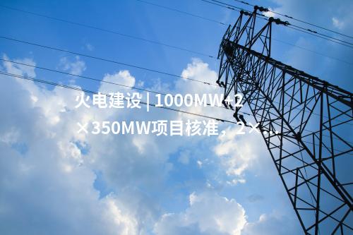 火電建設(shè) | 1000MW+2×350MW項(xiàng)目核準(zhǔn)，2×1000MW項(xiàng)目通過(guò)可研審查！