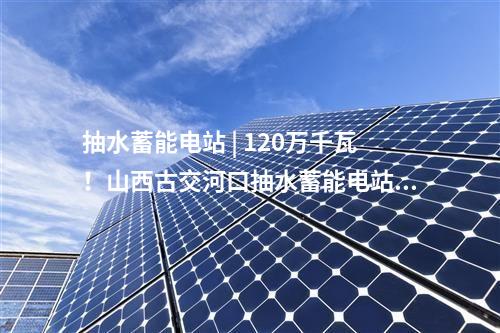 抽水蓄能電站 | 120萬千瓦！山西古交河口抽水蓄能電站預(yù)可研工作啟動