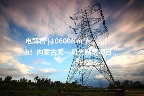 電解槽 | 10600Nm3/h！內(nèi)蒙古又一風(fēng)光制氫項(xiàng)目獲批