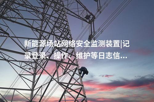 新能源場站<a href=http://m.tokodili.com/info/2.html target=_blank class=infotextkey>網絡安全監測裝置</a>|記錄登錄、操作、維護等日志信息。