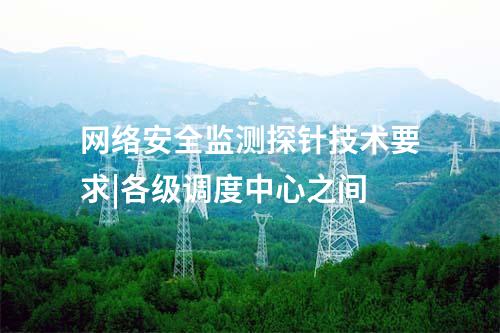 網(wǎng)絡安全監(jiān)測探針技術要求|各級調(diào)度中心之間