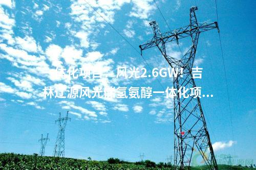 一體化項目：風光2.6GW！吉林遼源風光儲氫氨醇一體化項目開工