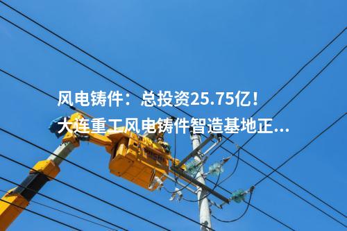 風電鑄件：總投資25.75億！大連重工風電鑄件智造基地正式投產