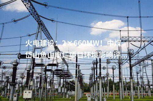 火電建設(shè)：2×660MW！中煤岱山魚山電廠項(xiàng)目環(huán)境影響評(píng)價(jià)公示